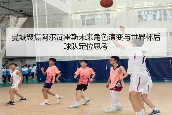 曼城聚焦阿尔瓦雷斯未来角色演变与世界杯后球队定位思考