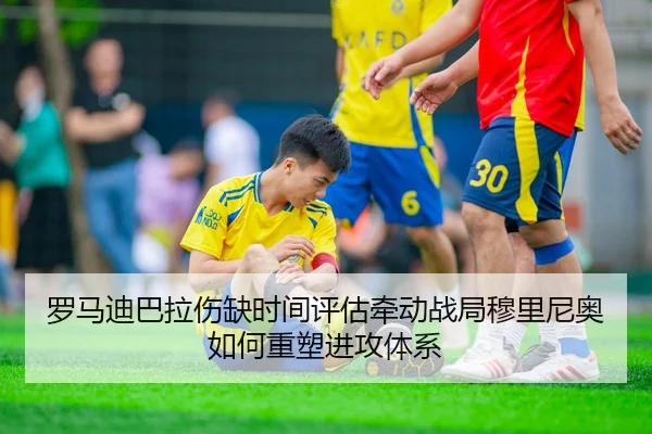 罗马迪巴拉伤缺时间评估牵动战局穆里尼奥如何重塑进攻体系