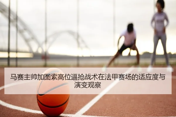 马赛主帅加图索高位逼抢战术在法甲赛场的适应度与演变观察
