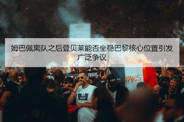 姆巴佩离队之后登贝莱能否坐稳巴黎核心位置引发广泛争议