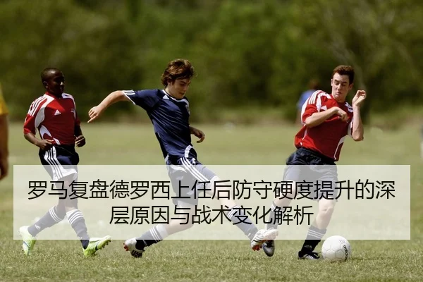 罗马复盘德罗西上任后防守硬度提升的深层原因与战术变化解析