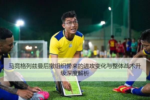 马竞格列兹曼后撤组织带来的进攻变化与整体战术升级深度解析