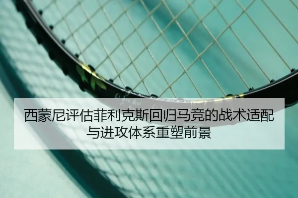 西蒙尼评估菲利克斯回归马竞的战术适配与进攻体系重塑前景