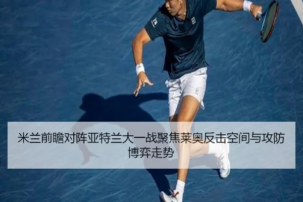 米兰前瞻对阵亚特兰大一战聚焦莱奥反击空间与攻防博弈走势
