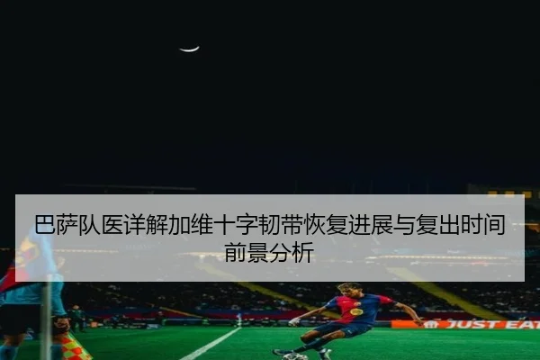 巴萨队医详解加维十字韧带恢复进展与复出时间前景分析