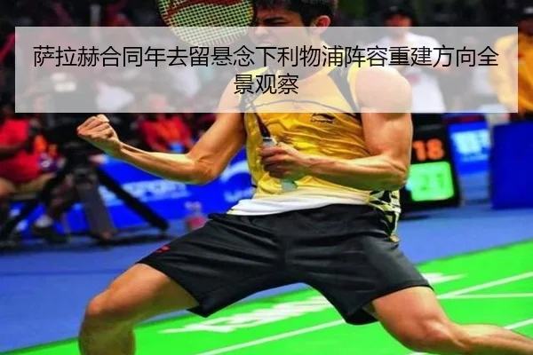 萨拉赫合同年去留悬念下利物浦阵容重建方向全景观察