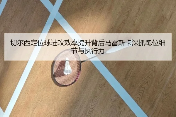 切尔西定位球进攻效率提升背后马雷斯卡深抓跑位细节与执行力